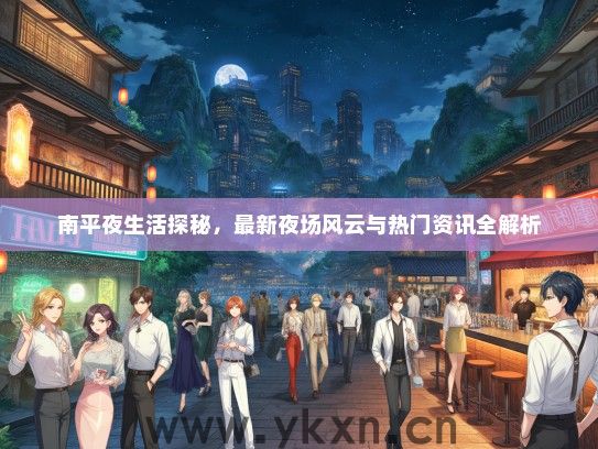南平夜生活探秘，最新夜场风云与热门资讯全解析