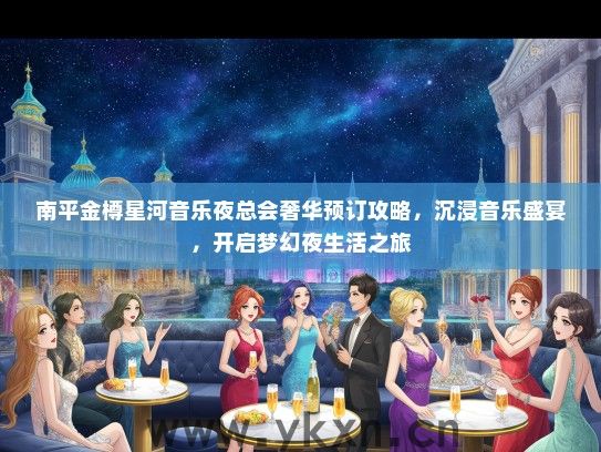 南平金樽星河音乐夜总会奢华预订攻略，沉浸音乐盛宴，开启梦幻夜生活之旅